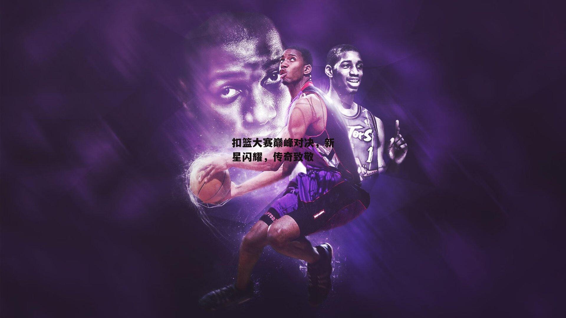 扣篮大赛巅峰对决，新星闪耀，传奇致敬
